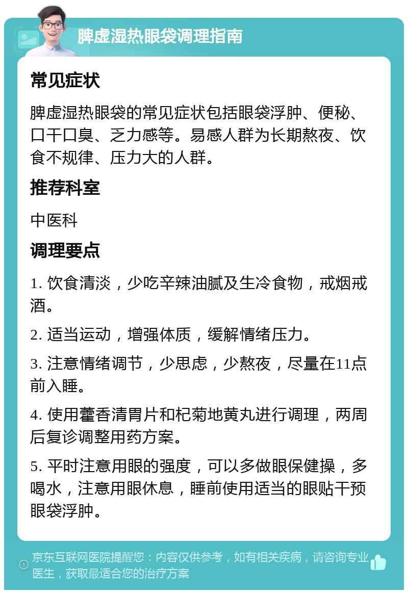 脾虚湿热眼袋调理指南 常见症状 脾虚湿热眼袋的常见症状包括眼袋浮肿、便秘、口干口臭、乏力感等。易感人群为长期熬夜、饮食不规律、压力大的人群。 推荐科室 中医科 调理要点 1. 饮食清淡，少吃辛辣油腻及生冷食物，戒烟戒酒。 2. 适当运动，增强体质，缓解情绪压力。 3. 注意情绪调节，少思虑，少熬夜，尽量在11点前入睡。 4. 使用藿香清胃片和杞菊地黄丸进行调理，两周后复诊调整用药方案。 5. 平时注意用眼的强度，可以多做眼保健操，多喝水，注意用眼休息，睡前使用适当的眼贴干预眼袋浮肿。