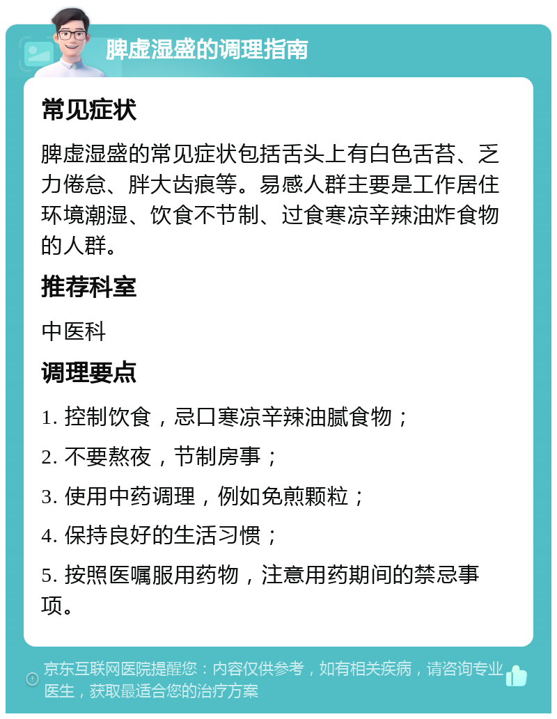 脾虚湿盛的调理指南 常见症状 脾虚湿盛的常见症状包括舌头上有白色舌苔、乏力倦怠、胖大齿痕等。易感人群主要是工作居住环境潮湿、饮食不节制、过食寒凉辛辣油炸食物的人群。 推荐科室 中医科 调理要点 1. 控制饮食，忌口寒凉辛辣油腻食物； 2. 不要熬夜，节制房事； 3. 使用中药调理，例如免煎颗粒； 4. 保持良好的生活习惯； 5. 按照医嘱服用药物，注意用药期间的禁忌事项。