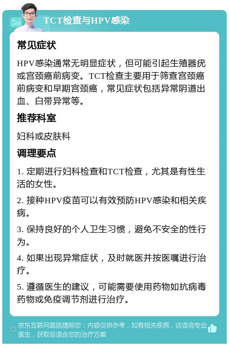 TCT检查与HPV感染 常见症状 HPV感染通常无明显症状，但可能引起生殖器疣或宫颈癌前病变。TCT检查主要用于筛查宫颈癌前病变和早期宫颈癌，常见症状包括异常阴道出血、白带异常等。 推荐科室 妇科或皮肤科 调理要点 1. 定期进行妇科检查和TCT检查，尤其是有性生活的女性。 2. 接种HPV疫苗可以有效预防HPV感染和相关疾病。 3. 保持良好的个人卫生习惯，避免不安全的性行为。 4. 如果出现异常症状，及时就医并按医嘱进行治疗。 5. 遵循医生的建议，可能需要使用药物如抗病毒药物或免疫调节剂进行治疗。