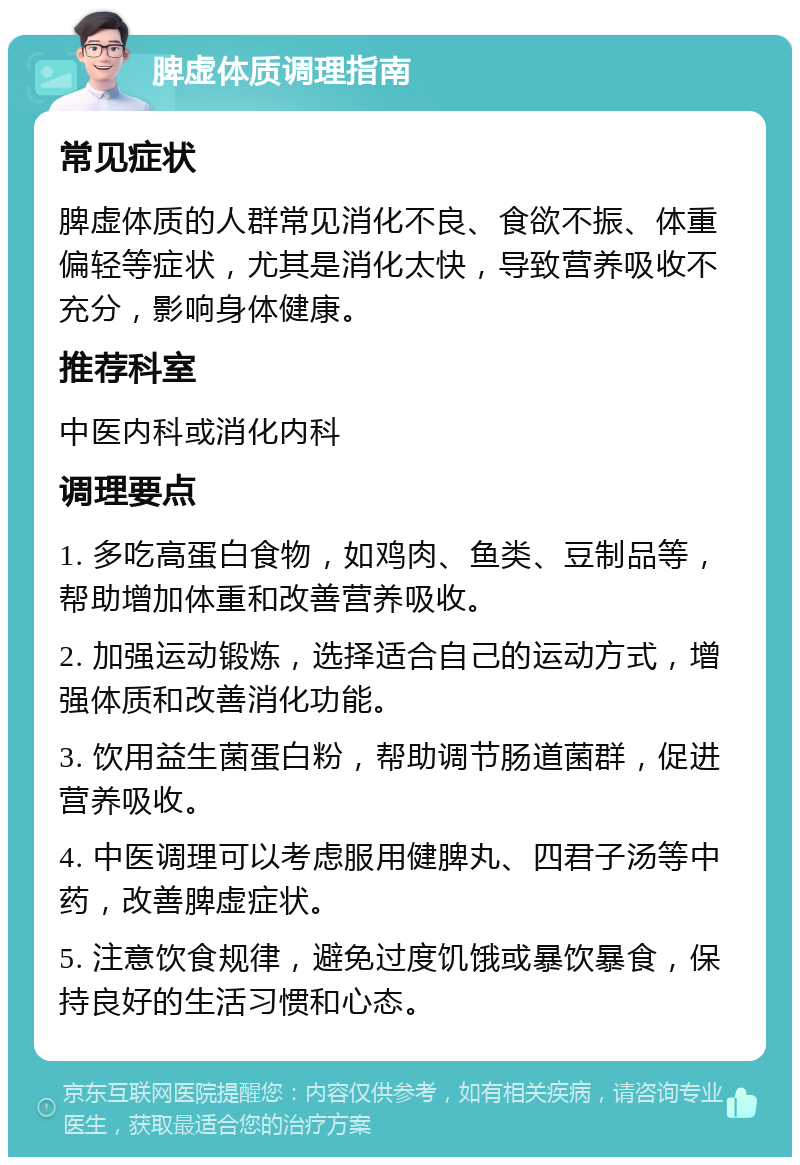 脾虚体质调理指南 常见症状 脾虚体质的人群常见消化不良、食欲不振、体重偏轻等症状，尤其是消化太快，导致营养吸收不充分，影响身体健康。 推荐科室 中医内科或消化内科 调理要点 1. 多吃高蛋白食物，如鸡肉、鱼类、豆制品等，帮助增加体重和改善营养吸收。 2. 加强运动锻炼，选择适合自己的运动方式，增强体质和改善消化功能。 3. 饮用益生菌蛋白粉，帮助调节肠道菌群，促进营养吸收。 4. 中医调理可以考虑服用健脾丸、四君子汤等中药，改善脾虚症状。 5. 注意饮食规律，避免过度饥饿或暴饮暴食，保持良好的生活习惯和心态。