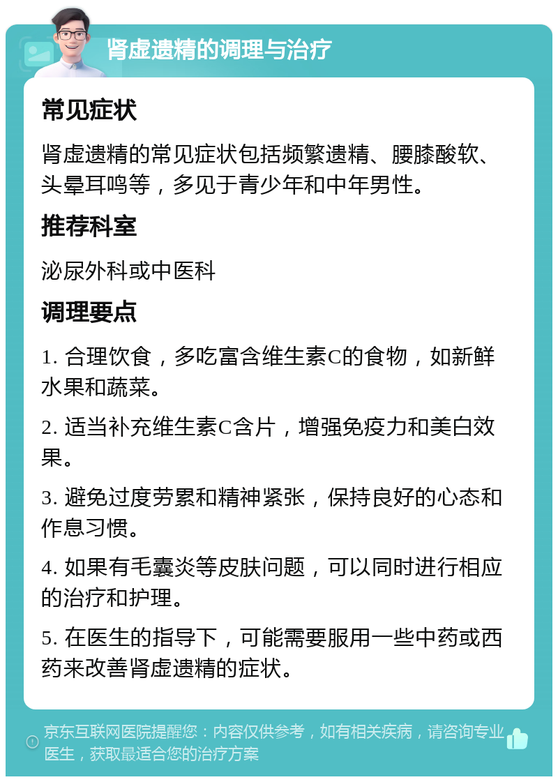 肾虚遗精的调理与治疗 常见症状 肾虚遗精的常见症状包括频繁遗精、腰膝酸软、头晕耳鸣等，多见于青少年和中年男性。 推荐科室 泌尿外科或中医科 调理要点 1. 合理饮食，多吃富含维生素C的食物，如新鲜水果和蔬菜。 2. 适当补充维生素C含片，增强免疫力和美白效果。 3. 避免过度劳累和精神紧张，保持良好的心态和作息习惯。 4. 如果有毛囊炎等皮肤问题，可以同时进行相应的治疗和护理。 5. 在医生的指导下，可能需要服用一些中药或西药来改善肾虚遗精的症状。