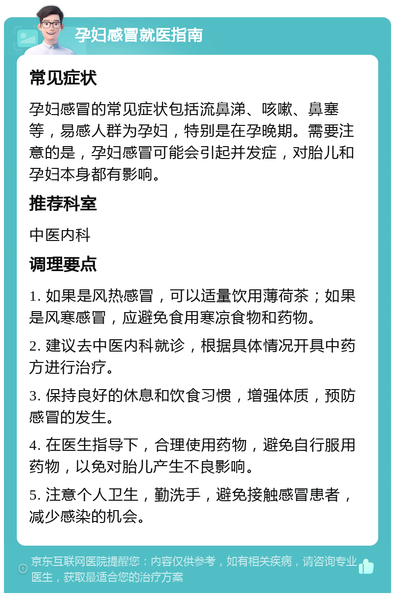 孕妇感冒就医指南 常见症状 孕妇感冒的常见症状包括流鼻涕、咳嗽、鼻塞等，易感人群为孕妇，特别是在孕晚期。需要注意的是，孕妇感冒可能会引起并发症，对胎儿和孕妇本身都有影响。 推荐科室 中医内科 调理要点 1. 如果是风热感冒，可以适量饮用薄荷茶；如果是风寒感冒，应避免食用寒凉食物和药物。 2. 建议去中医内科就诊，根据具体情况开具中药方进行治疗。 3. 保持良好的休息和饮食习惯，增强体质，预防感冒的发生。 4. 在医生指导下，合理使用药物，避免自行服用药物，以免对胎儿产生不良影响。 5. 注意个人卫生，勤洗手，避免接触感冒患者，减少感染的机会。