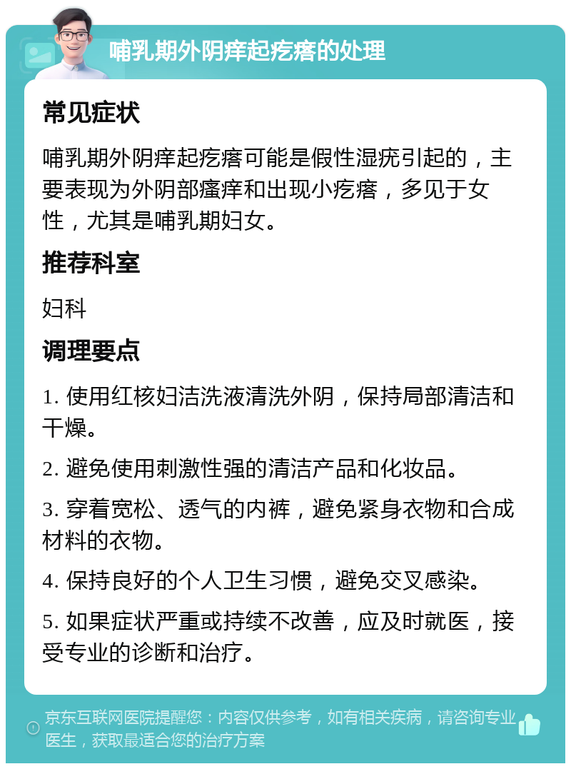 哺乳期外阴痒起疙瘩的处理 常见症状 哺乳期外阴痒起疙瘩可能是假性湿疣引起的，主要表现为外阴部瘙痒和出现小疙瘩，多见于女性，尤其是哺乳期妇女。 推荐科室 妇科 调理要点 1. 使用红核妇洁洗液清洗外阴，保持局部清洁和干燥。 2. 避免使用刺激性强的清洁产品和化妆品。 3. 穿着宽松、透气的内裤，避免紧身衣物和合成材料的衣物。 4. 保持良好的个人卫生习惯，避免交叉感染。 5. 如果症状严重或持续不改善，应及时就医，接受专业的诊断和治疗。