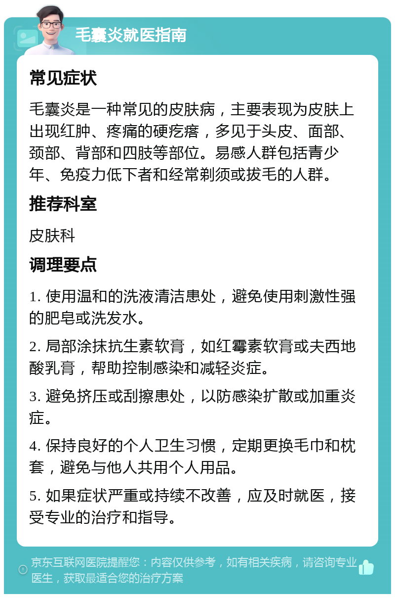 毛囊炎就医指南 常见症状 毛囊炎是一种常见的皮肤病，主要表现为皮肤上出现红肿、疼痛的硬疙瘩，多见于头皮、面部、颈部、背部和四肢等部位。易感人群包括青少年、免疫力低下者和经常剃须或拔毛的人群。 推荐科室 皮肤科 调理要点 1. 使用温和的洗液清洁患处，避免使用刺激性强的肥皂或洗发水。 2. 局部涂抹抗生素软膏，如红霉素软膏或夫西地酸乳膏，帮助控制感染和减轻炎症。 3. 避免挤压或刮擦患处，以防感染扩散或加重炎症。 4. 保持良好的个人卫生习惯，定期更换毛巾和枕套，避免与他人共用个人用品。 5. 如果症状严重或持续不改善，应及时就医，接受专业的治疗和指导。