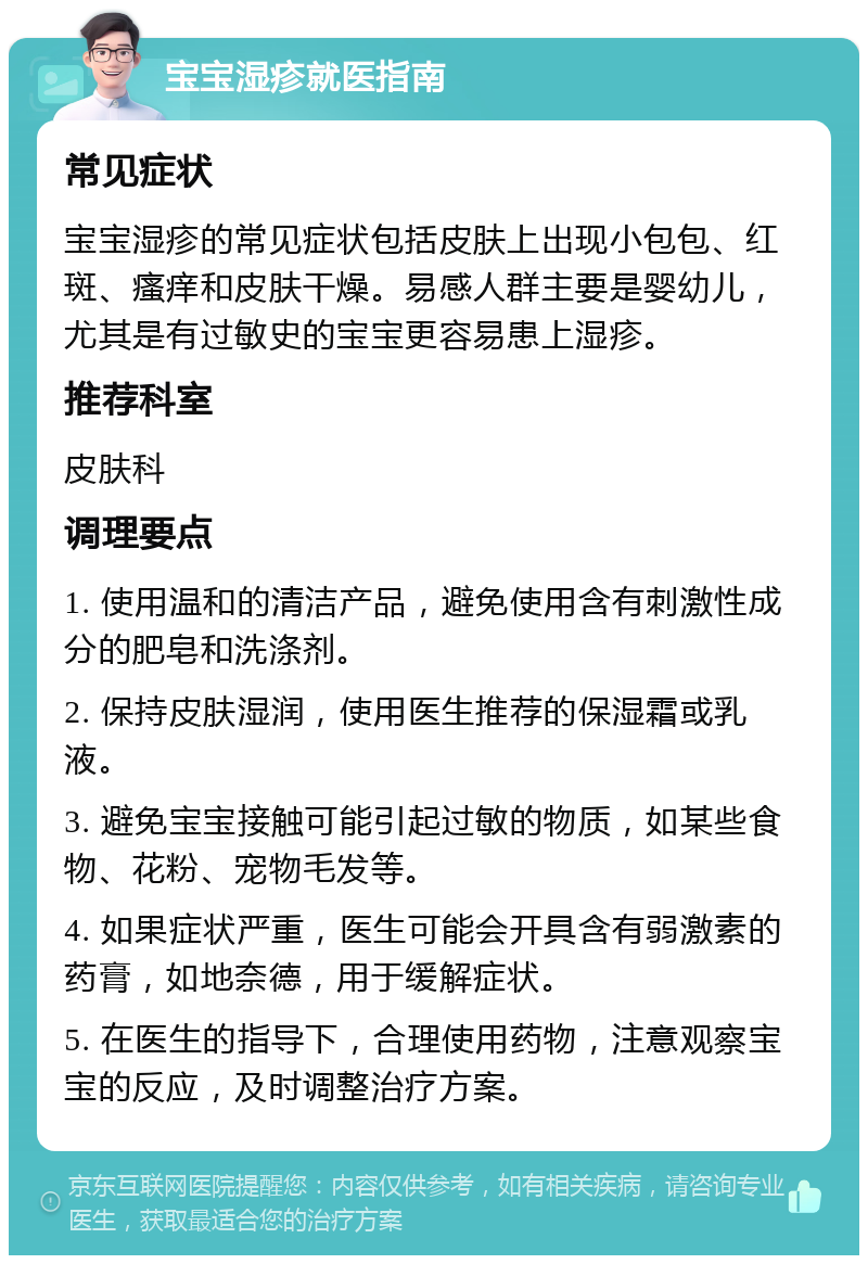 宝宝湿疹就医指南 常见症状 宝宝湿疹的常见症状包括皮肤上出现小包包、红斑、瘙痒和皮肤干燥。易感人群主要是婴幼儿，尤其是有过敏史的宝宝更容易患上湿疹。 推荐科室 皮肤科 调理要点 1. 使用温和的清洁产品，避免使用含有刺激性成分的肥皂和洗涤剂。 2. 保持皮肤湿润，使用医生推荐的保湿霜或乳液。 3. 避免宝宝接触可能引起过敏的物质，如某些食物、花粉、宠物毛发等。 4. 如果症状严重，医生可能会开具含有弱激素的药膏，如地奈德，用于缓解症状。 5. 在医生的指导下，合理使用药物，注意观察宝宝的反应，及时调整治疗方案。