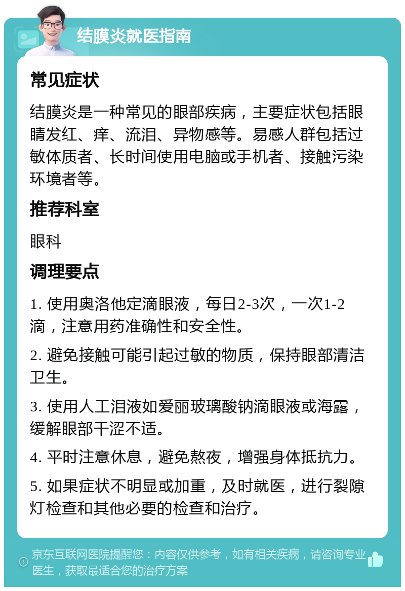 结膜炎就医指南 常见症状 结膜炎是一种常见的眼部疾病，主要症状包括眼睛发红、痒、流泪、异物感等。易感人群包括过敏体质者、长时间使用电脑或手机者、接触污染环境者等。 推荐科室 眼科 调理要点 1. 使用奥洛他定滴眼液，每日2-3次，一次1-2滴，注意用药准确性和安全性。 2. 避免接触可能引起过敏的物质，保持眼部清洁卫生。 3. 使用人工泪液如爱丽玻璃酸钠滴眼液或海露，缓解眼部干涩不适。 4. 平时注意休息，避免熬夜，增强身体抵抗力。 5. 如果症状不明显或加重，及时就医，进行裂隙灯检查和其他必要的检查和治疗。