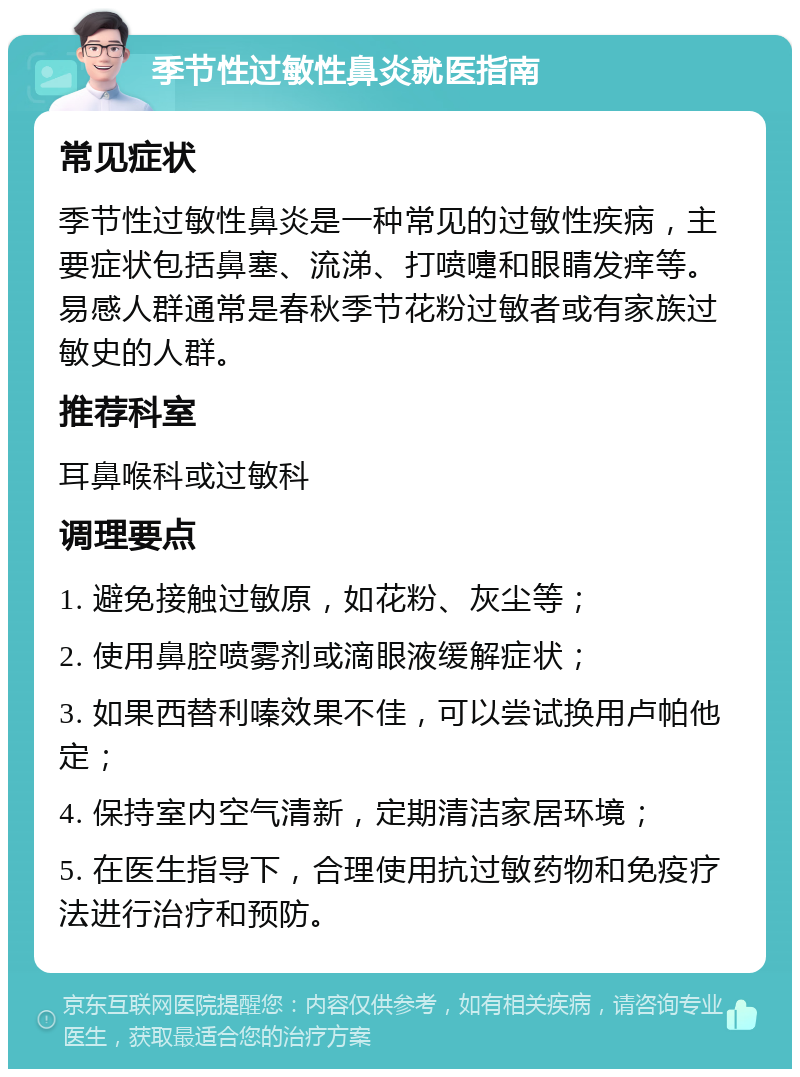 季节性过敏性鼻炎就医指南 常见症状 季节性过敏性鼻炎是一种常见的过敏性疾病，主要症状包括鼻塞、流涕、打喷嚏和眼睛发痒等。易感人群通常是春秋季节花粉过敏者或有家族过敏史的人群。 推荐科室 耳鼻喉科或过敏科 调理要点 1. 避免接触过敏原，如花粉、灰尘等； 2. 使用鼻腔喷雾剂或滴眼液缓解症状； 3. 如果西替利嗪效果不佳，可以尝试换用卢帕他定； 4. 保持室内空气清新，定期清洁家居环境； 5. 在医生指导下，合理使用抗过敏药物和免疫疗法进行治疗和预防。