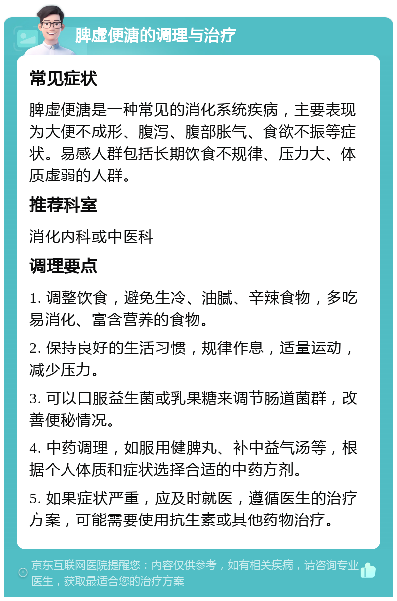 脾虚便溏的调理与治疗 常见症状 脾虚便溏是一种常见的消化系统疾病，主要表现为大便不成形、腹泻、腹部胀气、食欲不振等症状。易感人群包括长期饮食不规律、压力大、体质虚弱的人群。 推荐科室 消化内科或中医科 调理要点 1. 调整饮食，避免生冷、油腻、辛辣食物，多吃易消化、富含营养的食物。 2. 保持良好的生活习惯，规律作息，适量运动，减少压力。 3. 可以口服益生菌或乳果糖来调节肠道菌群，改善便秘情况。 4. 中药调理，如服用健脾丸、补中益气汤等，根据个人体质和症状选择合适的中药方剂。 5. 如果症状严重，应及时就医，遵循医生的治疗方案，可能需要使用抗生素或其他药物治疗。