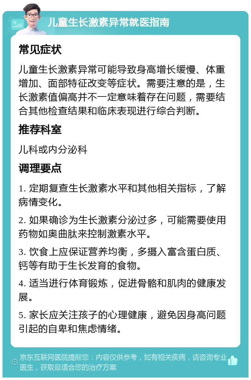 儿童生长激素异常就医指南 常见症状 儿童生长激素异常可能导致身高增长缓慢、体重增加、面部特征改变等症状。需要注意的是，生长激素值偏高并不一定意味着存在问题，需要结合其他检查结果和临床表现进行综合判断。 推荐科室 儿科或内分泌科 调理要点 1. 定期复查生长激素水平和其他相关指标，了解病情变化。 2. 如果确诊为生长激素分泌过多，可能需要使用药物如奥曲肽来控制激素水平。 3. 饮食上应保证营养均衡，多摄入富含蛋白质、钙等有助于生长发育的食物。 4. 适当进行体育锻炼，促进骨骼和肌肉的健康发展。 5. 家长应关注孩子的心理健康，避免因身高问题引起的自卑和焦虑情绪。