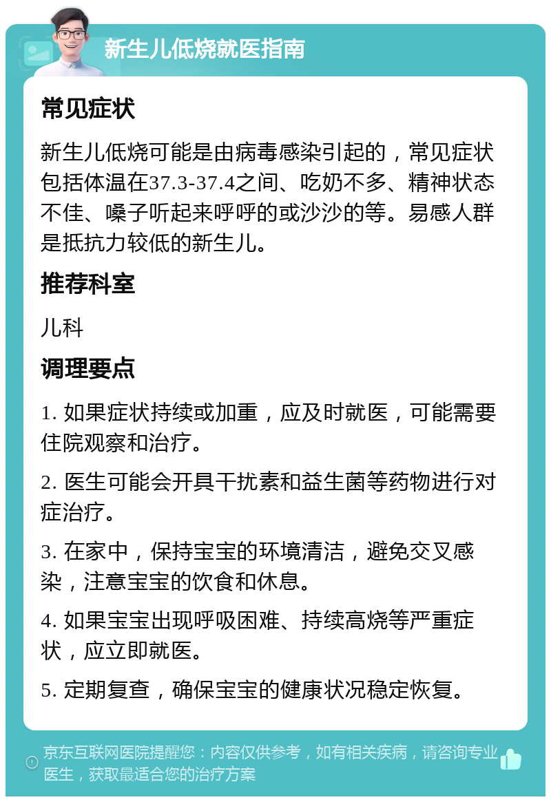 新生儿低烧就医指南 常见症状 新生儿低烧可能是由病毒感染引起的，常见症状包括体温在37.3-37.4之间、吃奶不多、精神状态不佳、嗓子听起来呼呼的或沙沙的等。易感人群是抵抗力较低的新生儿。 推荐科室 儿科 调理要点 1. 如果症状持续或加重，应及时就医，可能需要住院观察和治疗。 2. 医生可能会开具干扰素和益生菌等药物进行对症治疗。 3. 在家中，保持宝宝的环境清洁，避免交叉感染，注意宝宝的饮食和休息。 4. 如果宝宝出现呼吸困难、持续高烧等严重症状，应立即就医。 5. 定期复查，确保宝宝的健康状况稳定恢复。