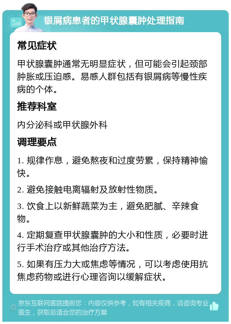 银屑病患者的甲状腺囊肿处理指南 常见症状 甲状腺囊肿通常无明显症状，但可能会引起颈部肿胀或压迫感。易感人群包括有银屑病等慢性疾病的个体。 推荐科室 内分泌科或甲状腺外科 调理要点 1. 规律作息，避免熬夜和过度劳累，保持精神愉快。 2. 避免接触电离辐射及放射性物质。 3. 饮食上以新鲜蔬菜为主，避免肥腻、辛辣食物。 4. 定期复查甲状腺囊肿的大小和性质，必要时进行手术治疗或其他治疗方法。 5. 如果有压力大或焦虑等情况，可以考虑使用抗焦虑药物或进行心理咨询以缓解症状。