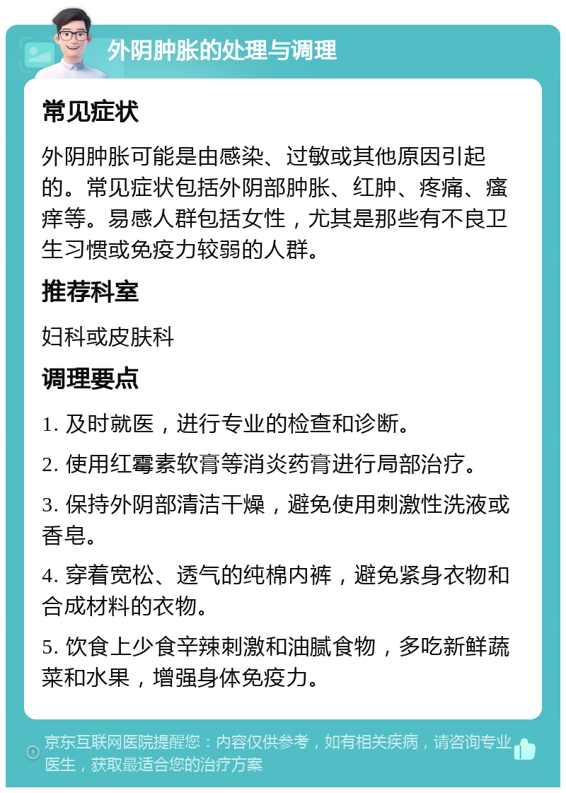 外阴肿胀的处理与调理 常见症状 外阴肿胀可能是由感染、过敏或其他原因引起的。常见症状包括外阴部肿胀、红肿、疼痛、瘙痒等。易感人群包括女性，尤其是那些有不良卫生习惯或免疫力较弱的人群。 推荐科室 妇科或皮肤科 调理要点 1. 及时就医，进行专业的检查和诊断。 2. 使用红霉素软膏等消炎药膏进行局部治疗。 3. 保持外阴部清洁干燥，避免使用刺激性洗液或香皂。 4. 穿着宽松、透气的纯棉内裤，避免紧身衣物和合成材料的衣物。 5. 饮食上少食辛辣刺激和油腻食物，多吃新鲜蔬菜和水果，增强身体免疫力。