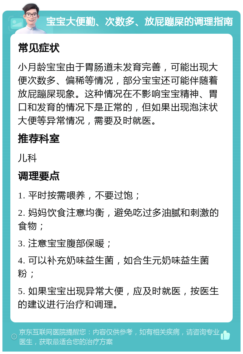 宝宝大便勤、次数多、放屁蹦屎的调理指南 常见症状 小月龄宝宝由于胃肠道未发育完善，可能出现大便次数多、偏稀等情况，部分宝宝还可能伴随着放屁蹦屎现象。这种情况在不影响宝宝精神、胃口和发育的情况下是正常的，但如果出现泡沫状大便等异常情况，需要及时就医。 推荐科室 儿科 调理要点 1. 平时按需喂养，不要过饱； 2. 妈妈饮食注意均衡，避免吃过多油腻和刺激的食物； 3. 注意宝宝腹部保暖； 4. 可以补充奶味益生菌，如合生元奶味益生菌粉； 5. 如果宝宝出现异常大便，应及时就医，按医生的建议进行治疗和调理。