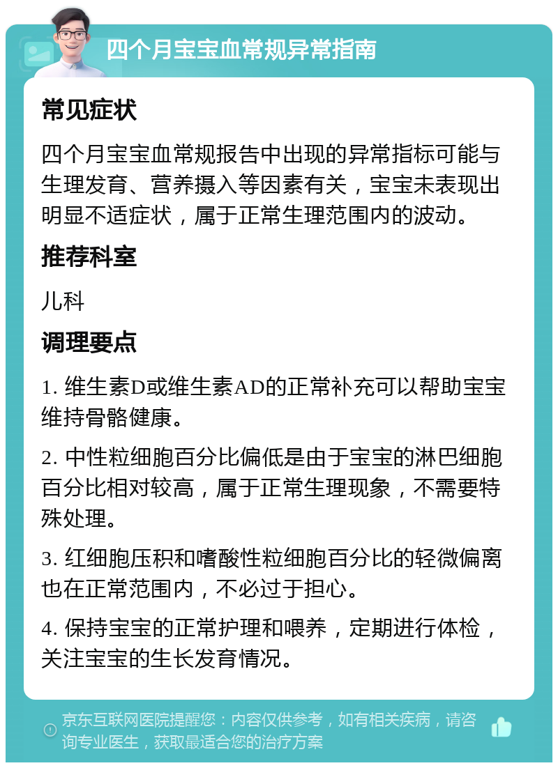 四个月宝宝血常规异常指南 常见症状 四个月宝宝血常规报告中出现的异常指标可能与生理发育、营养摄入等因素有关，宝宝未表现出明显不适症状，属于正常生理范围内的波动。 推荐科室 儿科 调理要点 1. 维生素D或维生素AD的正常补充可以帮助宝宝维持骨骼健康。 2. 中性粒细胞百分比偏低是由于宝宝的淋巴细胞百分比相对较高，属于正常生理现象，不需要特殊处理。 3. 红细胞压积和嗜酸性粒细胞百分比的轻微偏离也在正常范围内，不必过于担心。 4. 保持宝宝的正常护理和喂养，定期进行体检，关注宝宝的生长发育情况。