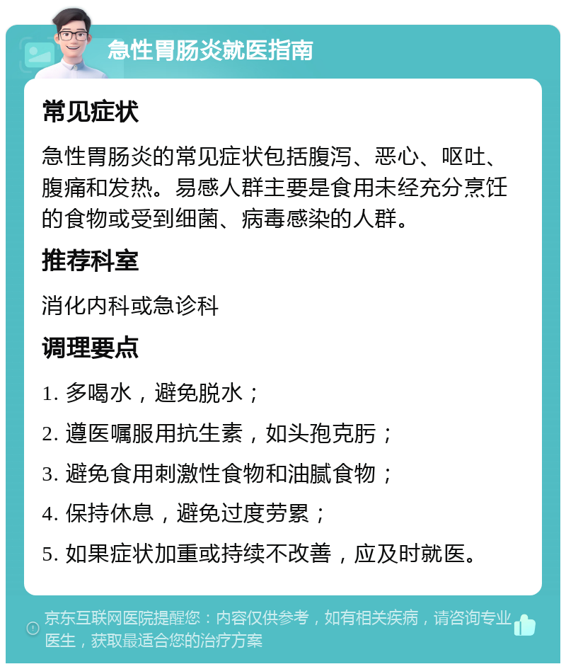 急性胃肠炎就医指南 常见症状 急性胃肠炎的常见症状包括腹泻、恶心、呕吐、腹痛和发热。易感人群主要是食用未经充分烹饪的食物或受到细菌、病毒感染的人群。 推荐科室 消化内科或急诊科 调理要点 1. 多喝水，避免脱水； 2. 遵医嘱服用抗生素，如头孢克肟； 3. 避免食用刺激性食物和油腻食物； 4. 保持休息，避免过度劳累； 5. 如果症状加重或持续不改善，应及时就医。