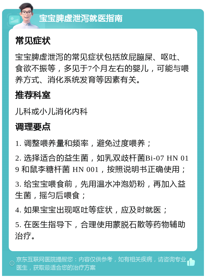 宝宝脾虚泄泻就医指南 常见症状 宝宝脾虚泄泻的常见症状包括放屁蹦屎、呕吐、食欲不振等，多见于7个月左右的婴儿，可能与喂养方式、消化系统发育等因素有关。 推荐科室 儿科或小儿消化内科 调理要点 1. 调整喂养量和频率，避免过度喂养； 2. 选择适合的益生菌，如乳双歧杆菌Bi-07 HN 019 和鼠李糖杆菌 HN 001，按照说明书正确使用； 3. 给宝宝喂食前，先用温水冲泡奶粉，再加入益生菌，摇匀后喂食； 4. 如果宝宝出现呕吐等症状，应及时就医； 5. 在医生指导下，合理使用蒙脱石散等药物辅助治疗。