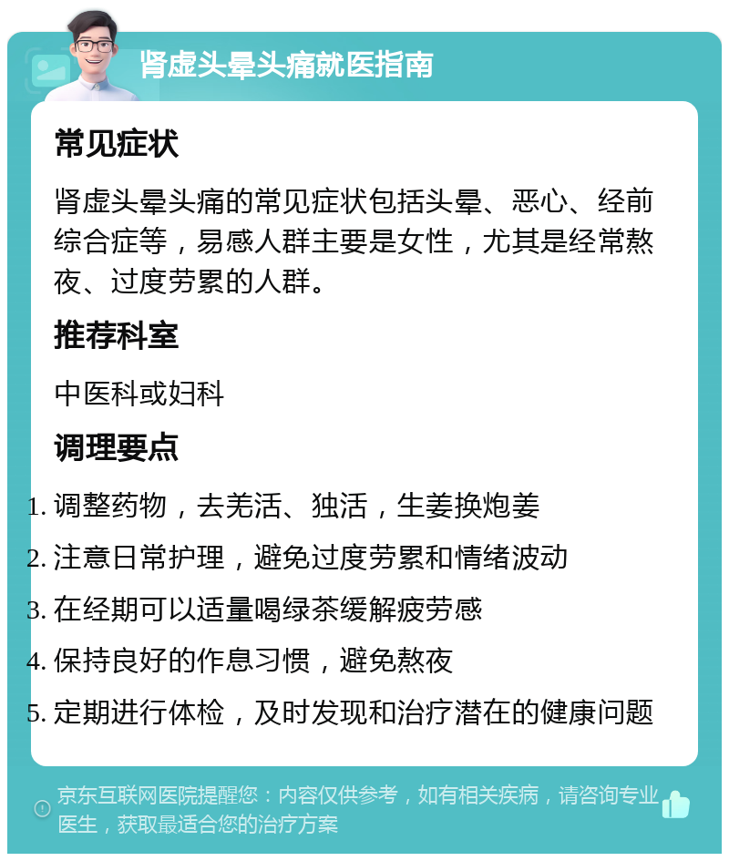 肾虚头晕头痛就医指南 常见症状 肾虚头晕头痛的常见症状包括头晕、恶心、经前综合症等，易感人群主要是女性，尤其是经常熬夜、过度劳累的人群。 推荐科室 中医科或妇科 调理要点 调整药物，去羌活、独活，生姜换炮姜 注意日常护理，避免过度劳累和情绪波动 在经期可以适量喝绿茶缓解疲劳感 保持良好的作息习惯，避免熬夜 定期进行体检，及时发现和治疗潜在的健康问题