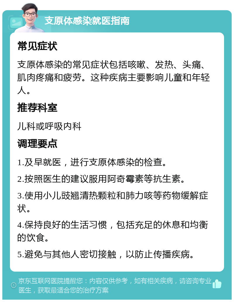 支原体感染就医指南 常见症状 支原体感染的常见症状包括咳嗽、发热、头痛、肌肉疼痛和疲劳。这种疾病主要影响儿童和年轻人。 推荐科室 儿科或呼吸内科 调理要点 1.及早就医，进行支原体感染的检查。 2.按照医生的建议服用阿奇霉素等抗生素。 3.使用小儿豉翘清热颗粒和肺力咳等药物缓解症状。 4.保持良好的生活习惯，包括充足的休息和均衡的饮食。 5.避免与其他人密切接触，以防止传播疾病。