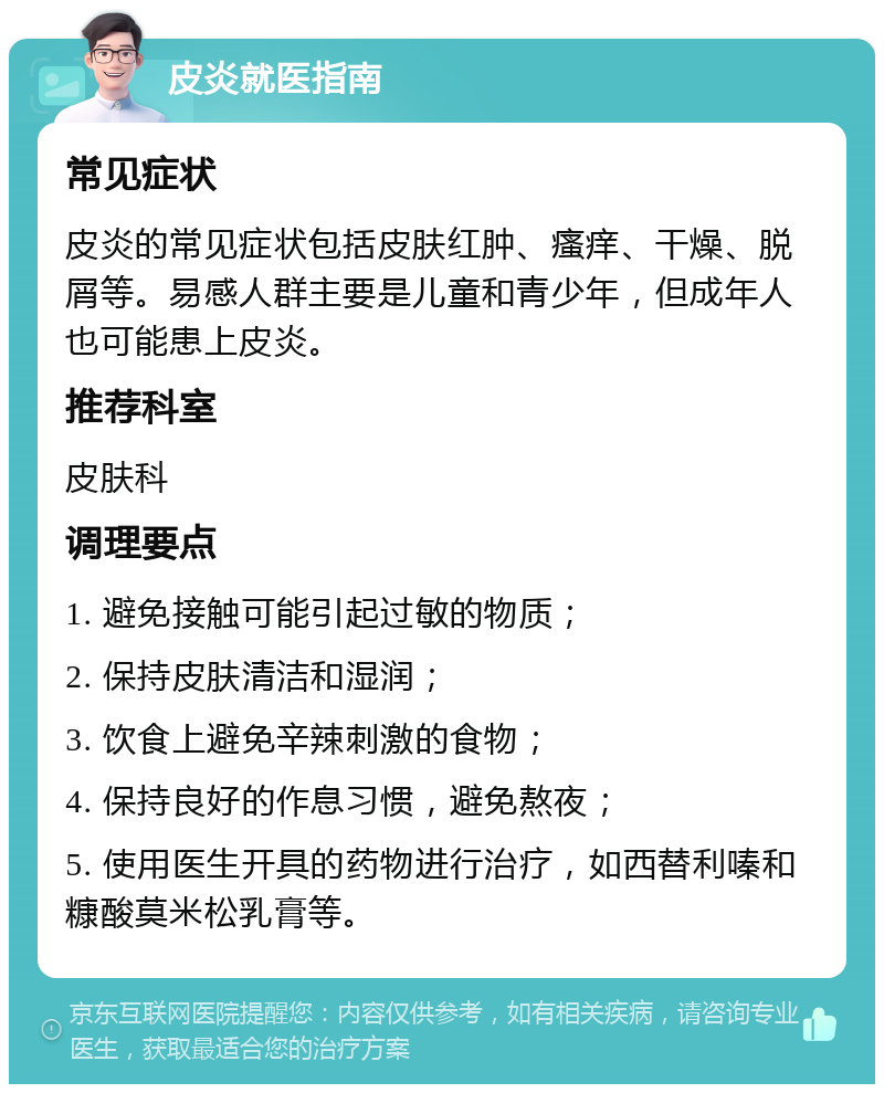 皮炎就医指南 常见症状 皮炎的常见症状包括皮肤红肿、瘙痒、干燥、脱屑等。易感人群主要是儿童和青少年，但成年人也可能患上皮炎。 推荐科室 皮肤科 调理要点 1. 避免接触可能引起过敏的物质； 2. 保持皮肤清洁和湿润； 3. 饮食上避免辛辣刺激的食物； 4. 保持良好的作息习惯，避免熬夜； 5. 使用医生开具的药物进行治疗，如西替利嗪和糠酸莫米松乳膏等。