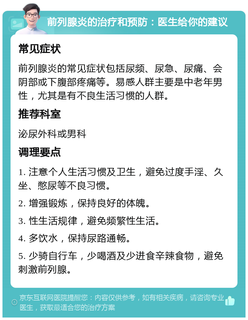 前列腺炎的治疗和预防：医生给你的建议 常见症状 前列腺炎的常见症状包括尿频、尿急、尿痛、会阴部或下腹部疼痛等。易感人群主要是中老年男性，尤其是有不良生活习惯的人群。 推荐科室 泌尿外科或男科 调理要点 1. 注意个人生活习惯及卫生，避免过度手淫、久坐、憋尿等不良习惯。 2. 增强锻炼，保持良好的体魄。 3. 性生活规律，避免频繁性生活。 4. 多饮水，保持尿路通畅。 5. 少骑自行车，少喝酒及少进食辛辣食物，避免刺激前列腺。