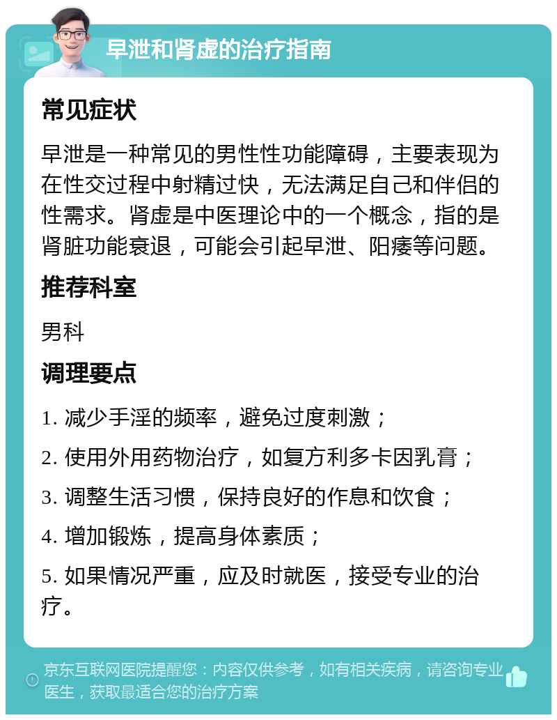 早泄和肾虚的治疗指南 常见症状 早泄是一种常见的男性性功能障碍，主要表现为在性交过程中射精过快，无法满足自己和伴侣的性需求。肾虚是中医理论中的一个概念，指的是肾脏功能衰退，可能会引起早泄、阳痿等问题。 推荐科室 男科 调理要点 1. 减少手淫的频率，避免过度刺激； 2. 使用外用药物治疗，如复方利多卡因乳膏； 3. 调整生活习惯，保持良好的作息和饮食； 4. 增加锻炼，提高身体素质； 5. 如果情况严重，应及时就医，接受专业的治疗。