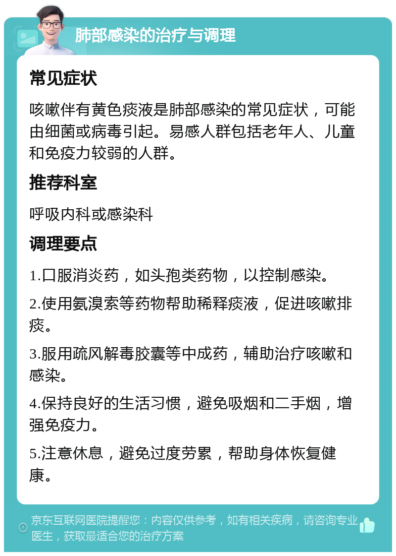 肺部感染的治疗与调理 常见症状 咳嗽伴有黄色痰液是肺部感染的常见症状，可能由细菌或病毒引起。易感人群包括老年人、儿童和免疫力较弱的人群。 推荐科室 呼吸内科或感染科 调理要点 1.口服消炎药，如头孢类药物，以控制感染。 2.使用氨溴索等药物帮助稀释痰液，促进咳嗽排痰。 3.服用疏风解毒胶囊等中成药，辅助治疗咳嗽和感染。 4.保持良好的生活习惯，避免吸烟和二手烟，增强免疫力。 5.注意休息，避免过度劳累，帮助身体恢复健康。