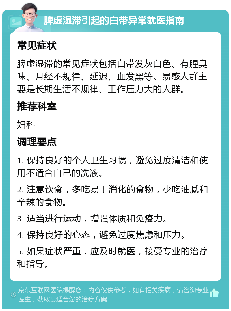 脾虚湿滞引起的白带异常就医指南 常见症状 脾虚湿滞的常见症状包括白带发灰白色、有腥臭味、月经不规律、延迟、血发黑等。易感人群主要是长期生活不规律、工作压力大的人群。 推荐科室 妇科 调理要点 1. 保持良好的个人卫生习惯，避免过度清洁和使用不适合自己的洗液。 2. 注意饮食，多吃易于消化的食物，少吃油腻和辛辣的食物。 3. 适当进行运动，增强体质和免疫力。 4. 保持良好的心态，避免过度焦虑和压力。 5. 如果症状严重，应及时就医，接受专业的治疗和指导。