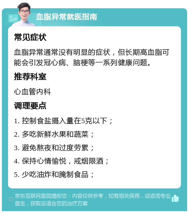 血脂异常就医指南 常见症状 血脂异常通常没有明显的症状，但长期高血脂可能会引发冠心病、脑梗等一系列健康问题。 推荐科室 心血管内科 调理要点 1. 控制食盐摄入量在5克以下； 2. 多吃新鲜水果和蔬菜； 3. 避免熬夜和过度劳累； 4. 保持心情愉悦，戒烟限酒； 5. 少吃油炸和腌制食品；