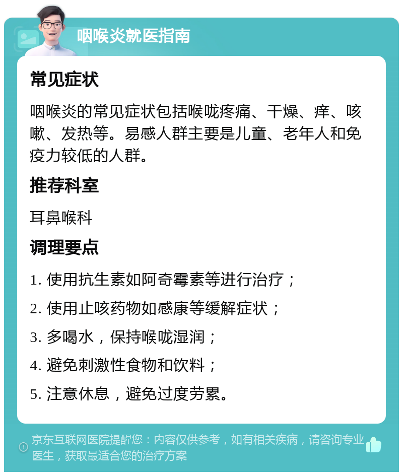 咽喉炎就医指南 常见症状 咽喉炎的常见症状包括喉咙疼痛、干燥、痒、咳嗽、发热等。易感人群主要是儿童、老年人和免疫力较低的人群。 推荐科室 耳鼻喉科 调理要点 1. 使用抗生素如阿奇霉素等进行治疗； 2. 使用止咳药物如感康等缓解症状； 3. 多喝水，保持喉咙湿润； 4. 避免刺激性食物和饮料； 5. 注意休息，避免过度劳累。