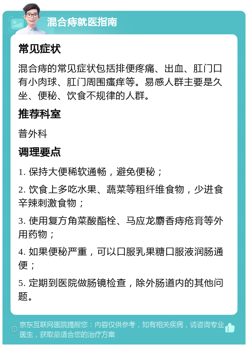 混合痔就医指南 常见症状 混合痔的常见症状包括排便疼痛、出血、肛门口有小肉球、肛门周围瘙痒等。易感人群主要是久坐、便秘、饮食不规律的人群。 推荐科室 普外科 调理要点 1. 保持大便稀软通畅，避免便秘； 2. 饮食上多吃水果、蔬菜等粗纤维食物，少进食辛辣刺激食物； 3. 使用复方角菜酸酯栓、马应龙麝香痔疮膏等外用药物； 4. 如果便秘严重，可以口服乳果糖口服液润肠通便； 5. 定期到医院做肠镜检查，除外肠道内的其他问题。