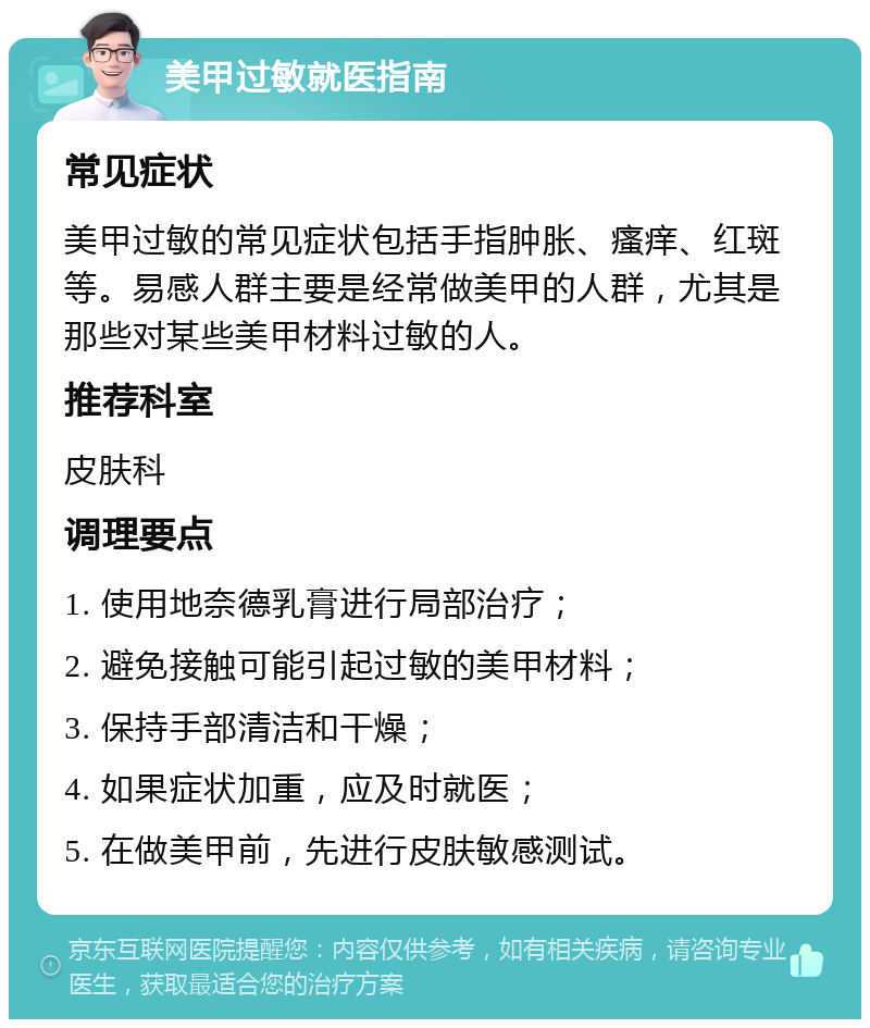 美甲过敏就医指南 常见症状 美甲过敏的常见症状包括手指肿胀、瘙痒、红斑等。易感人群主要是经常做美甲的人群，尤其是那些对某些美甲材料过敏的人。 推荐科室 皮肤科 调理要点 1. 使用地奈德乳膏进行局部治疗； 2. 避免接触可能引起过敏的美甲材料； 3. 保持手部清洁和干燥； 4. 如果症状加重，应及时就医； 5. 在做美甲前，先进行皮肤敏感测试。