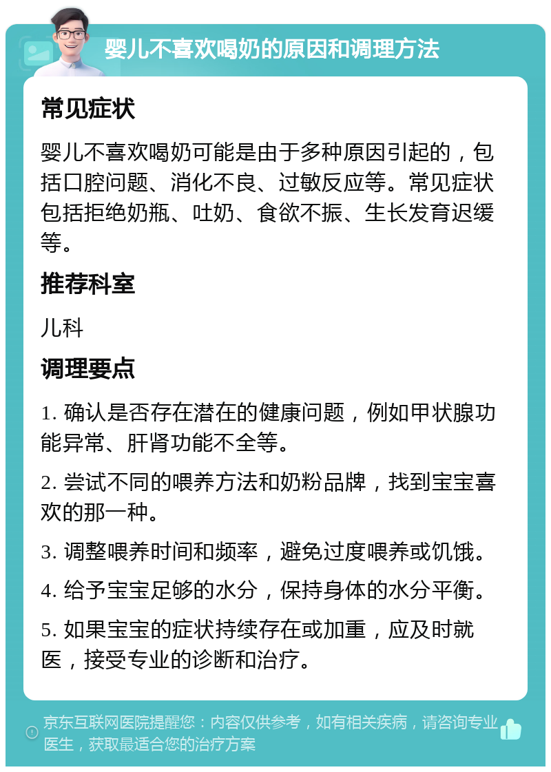 婴儿不喜欢喝奶的原因和调理方法 常见症状 婴儿不喜欢喝奶可能是由于多种原因引起的，包括口腔问题、消化不良、过敏反应等。常见症状包括拒绝奶瓶、吐奶、食欲不振、生长发育迟缓等。 推荐科室 儿科 调理要点 1. 确认是否存在潜在的健康问题，例如甲状腺功能异常、肝肾功能不全等。 2. 尝试不同的喂养方法和奶粉品牌，找到宝宝喜欢的那一种。 3. 调整喂养时间和频率，避免过度喂养或饥饿。 4. 给予宝宝足够的水分，保持身体的水分平衡。 5. 如果宝宝的症状持续存在或加重，应及时就医，接受专业的诊断和治疗。