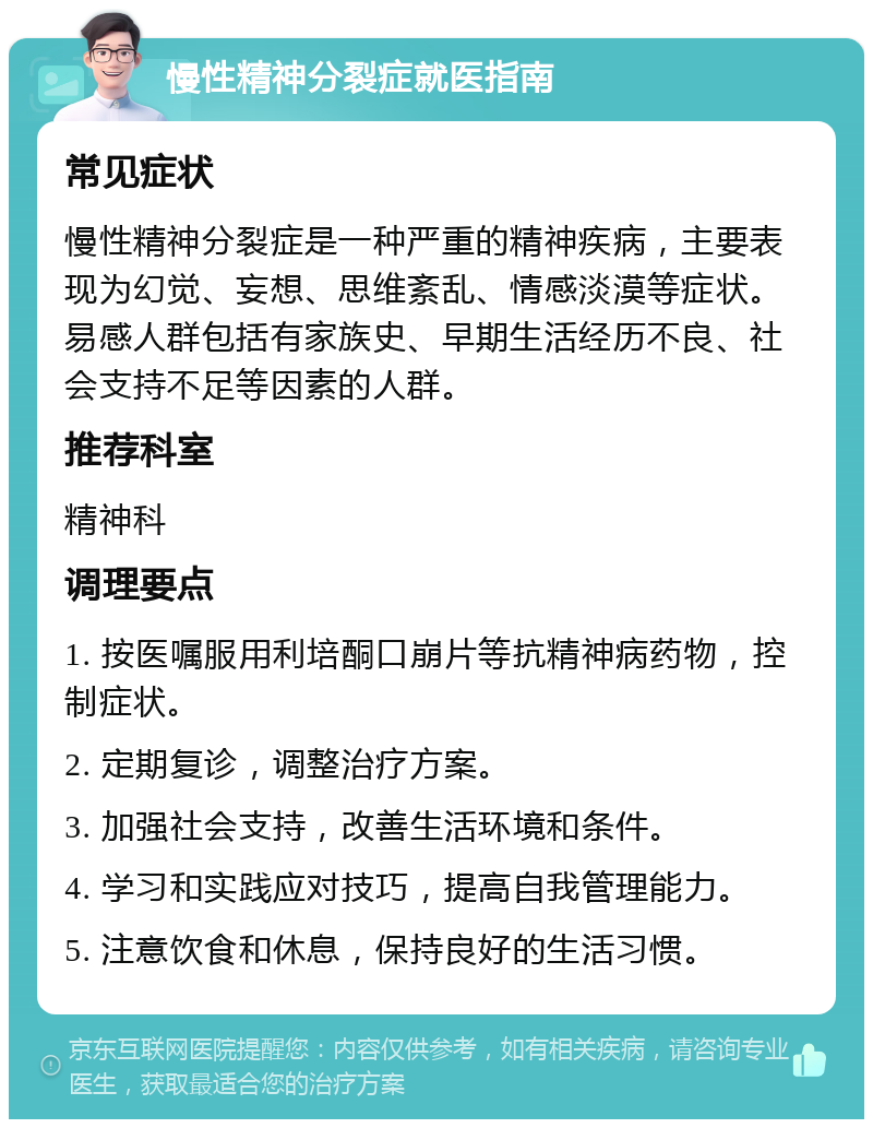 慢性精神分裂症就医指南 常见症状 慢性精神分裂症是一种严重的精神疾病，主要表现为幻觉、妄想、思维紊乱、情感淡漠等症状。易感人群包括有家族史、早期生活经历不良、社会支持不足等因素的人群。 推荐科室 精神科 调理要点 1. 按医嘱服用利培酮口崩片等抗精神病药物，控制症状。 2. 定期复诊，调整治疗方案。 3. 加强社会支持，改善生活环境和条件。 4. 学习和实践应对技巧，提高自我管理能力。 5. 注意饮食和休息，保持良好的生活习惯。