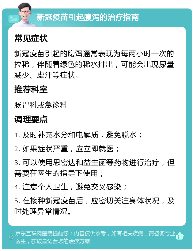 新冠疫苗引起腹泻的治疗指南 常见症状 新冠疫苗引起的腹泻通常表现为每两小时一次的拉稀，伴随着绿色的稀水排出，可能会出现尿量减少、虚汗等症状。 推荐科室 肠胃科或急诊科 调理要点 1. 及时补充水分和电解质，避免脱水； 2. 如果症状严重，应立即就医； 3. 可以使用思密达和益生菌等药物进行治疗，但需要在医生的指导下使用； 4. 注意个人卫生，避免交叉感染； 5. 在接种新冠疫苗后，应密切关注身体状况，及时处理异常情况。