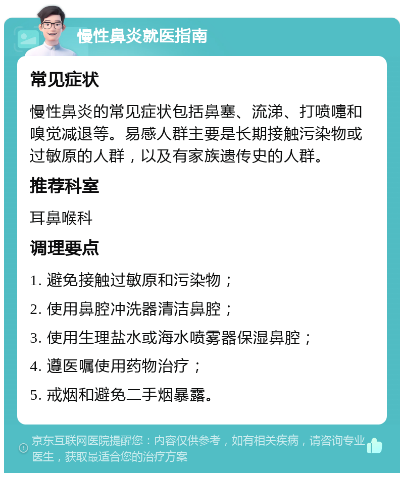 慢性鼻炎就医指南 常见症状 慢性鼻炎的常见症状包括鼻塞、流涕、打喷嚏和嗅觉减退等。易感人群主要是长期接触污染物或过敏原的人群，以及有家族遗传史的人群。 推荐科室 耳鼻喉科 调理要点 1. 避免接触过敏原和污染物； 2. 使用鼻腔冲洗器清洁鼻腔； 3. 使用生理盐水或海水喷雾器保湿鼻腔； 4. 遵医嘱使用药物治疗； 5. 戒烟和避免二手烟暴露。