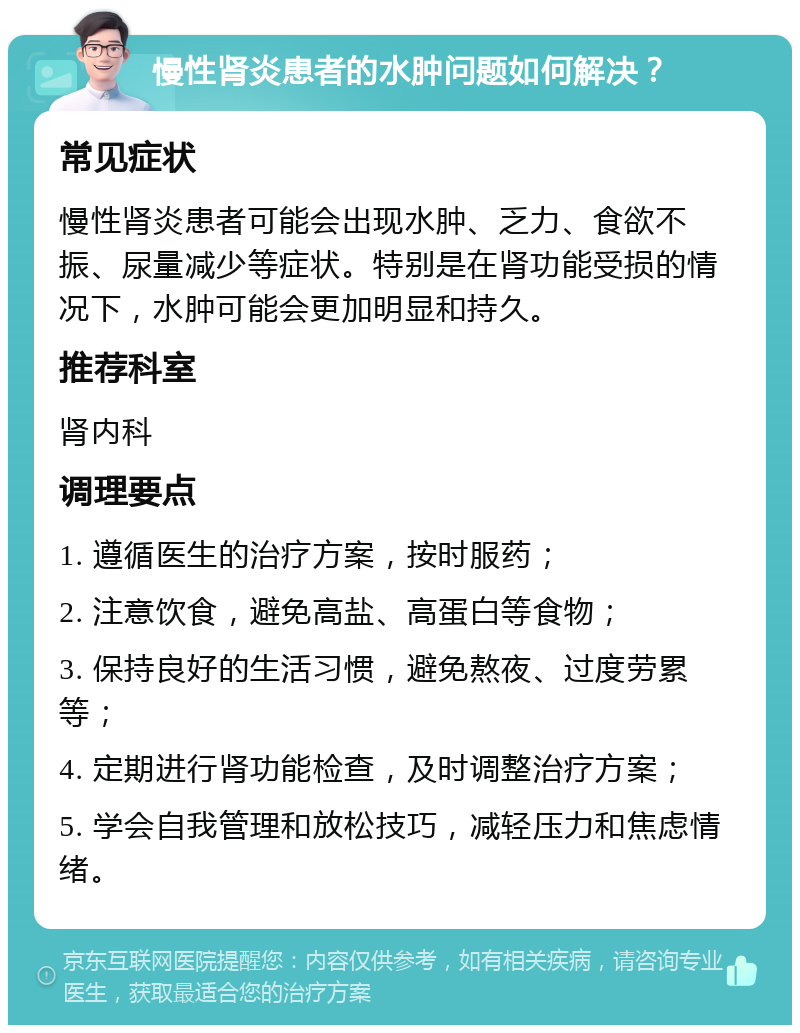 慢性肾炎患者的水肿问题如何解决？ 常见症状 慢性肾炎患者可能会出现水肿、乏力、食欲不振、尿量减少等症状。特别是在肾功能受损的情况下，水肿可能会更加明显和持久。 推荐科室 肾内科 调理要点 1. 遵循医生的治疗方案，按时服药； 2. 注意饮食，避免高盐、高蛋白等食物； 3. 保持良好的生活习惯，避免熬夜、过度劳累等； 4. 定期进行肾功能检查，及时调整治疗方案； 5. 学会自我管理和放松技巧，减轻压力和焦虑情绪。