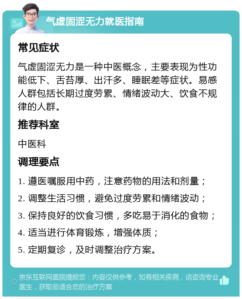 气虚固涩无力就医指南 常见症状 气虚固涩无力是一种中医概念，主要表现为性功能低下、舌苔厚、出汗多、睡眠差等症状。易感人群包括长期过度劳累、情绪波动大、饮食不规律的人群。 推荐科室 中医科 调理要点 1. 遵医嘱服用中药，注意药物的用法和剂量； 2. 调整生活习惯，避免过度劳累和情绪波动； 3. 保持良好的饮食习惯，多吃易于消化的食物； 4. 适当进行体育锻炼，增强体质； 5. 定期复诊，及时调整治疗方案。