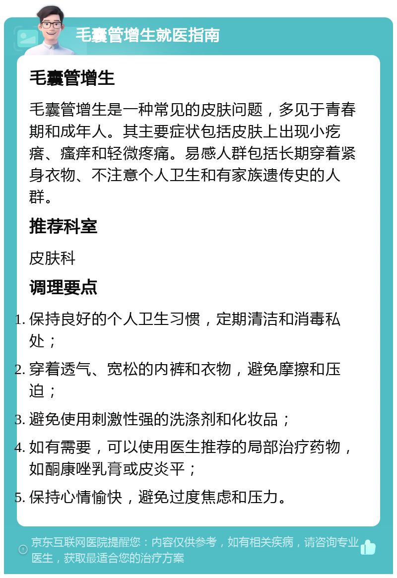 毛囊管增生就医指南 毛囊管增生 毛囊管增生是一种常见的皮肤问题，多见于青春期和成年人。其主要症状包括皮肤上出现小疙瘩、瘙痒和轻微疼痛。易感人群包括长期穿着紧身衣物、不注意个人卫生和有家族遗传史的人群。 推荐科室 皮肤科 调理要点 保持良好的个人卫生习惯，定期清洁和消毒私处； 穿着透气、宽松的内裤和衣物，避免摩擦和压迫； 避免使用刺激性强的洗涤剂和化妆品； 如有需要，可以使用医生推荐的局部治疗药物，如酮康唑乳膏或皮炎平； 保持心情愉快，避免过度焦虑和压力。