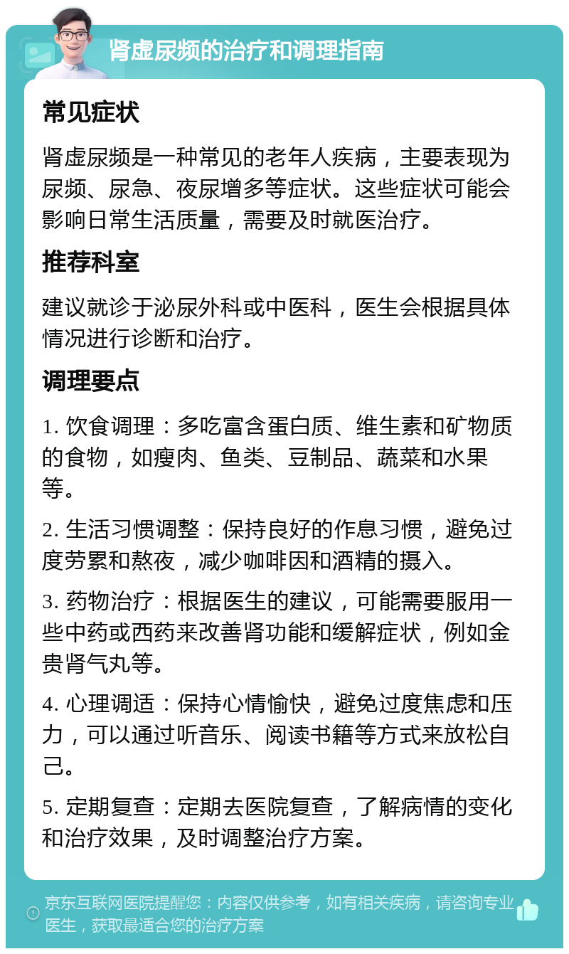 肾虚尿频的治疗和调理指南 常见症状 肾虚尿频是一种常见的老年人疾病，主要表现为尿频、尿急、夜尿增多等症状。这些症状可能会影响日常生活质量，需要及时就医治疗。 推荐科室 建议就诊于泌尿外科或中医科，医生会根据具体情况进行诊断和治疗。 调理要点 1. 饮食调理：多吃富含蛋白质、维生素和矿物质的食物，如瘦肉、鱼类、豆制品、蔬菜和水果等。 2. 生活习惯调整：保持良好的作息习惯，避免过度劳累和熬夜，减少咖啡因和酒精的摄入。 3. 药物治疗：根据医生的建议，可能需要服用一些中药或西药来改善肾功能和缓解症状，例如金贵肾气丸等。 4. 心理调适：保持心情愉快，避免过度焦虑和压力，可以通过听音乐、阅读书籍等方式来放松自己。 5. 定期复查：定期去医院复查，了解病情的变化和治疗效果，及时调整治疗方案。