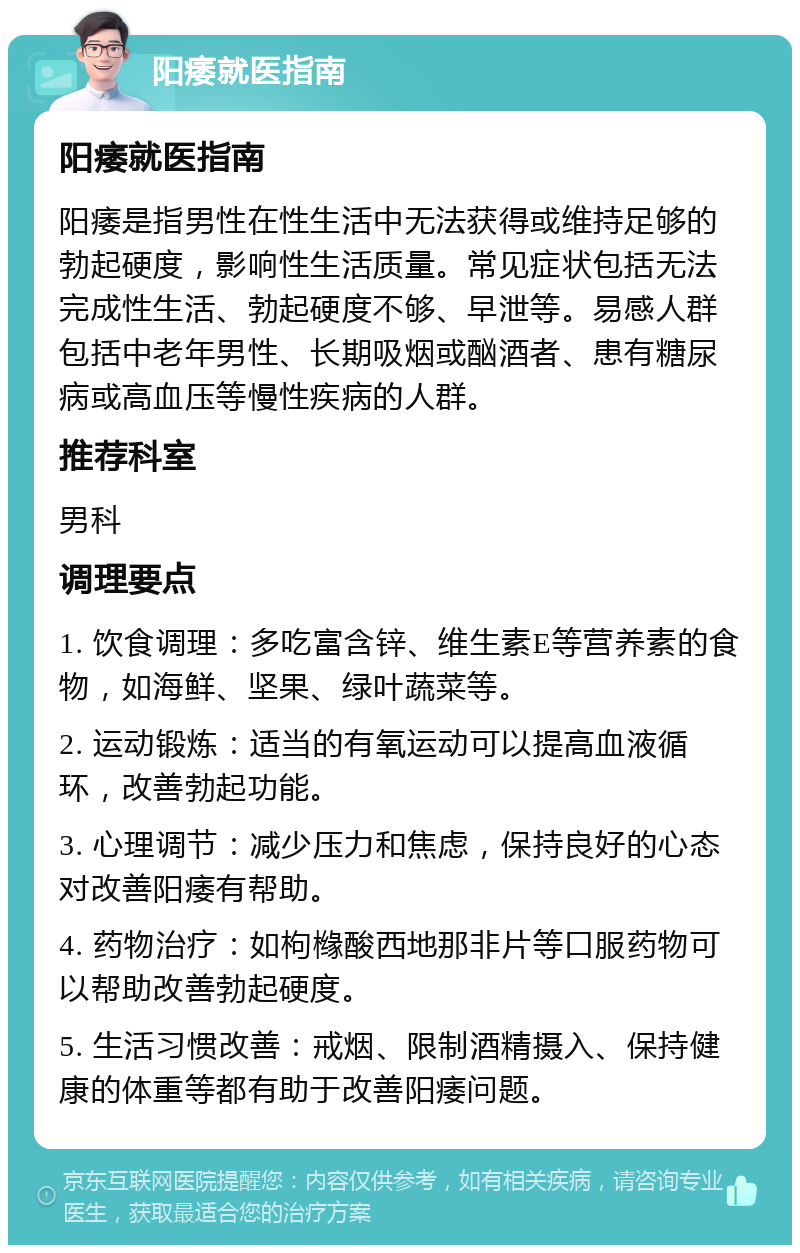 阳痿就医指南 阳痿就医指南 阳痿是指男性在性生活中无法获得或维持足够的勃起硬度，影响性生活质量。常见症状包括无法完成性生活、勃起硬度不够、早泄等。易感人群包括中老年男性、长期吸烟或酗酒者、患有糖尿病或高血压等慢性疾病的人群。 推荐科室 男科 调理要点 1. 饮食调理：多吃富含锌、维生素E等营养素的食物，如海鲜、坚果、绿叶蔬菜等。 2. 运动锻炼：适当的有氧运动可以提高血液循环，改善勃起功能。 3. 心理调节：减少压力和焦虑，保持良好的心态对改善阳痿有帮助。 4. 药物治疗：如枸橼酸西地那非片等口服药物可以帮助改善勃起硬度。 5. 生活习惯改善：戒烟、限制酒精摄入、保持健康的体重等都有助于改善阳痿问题。