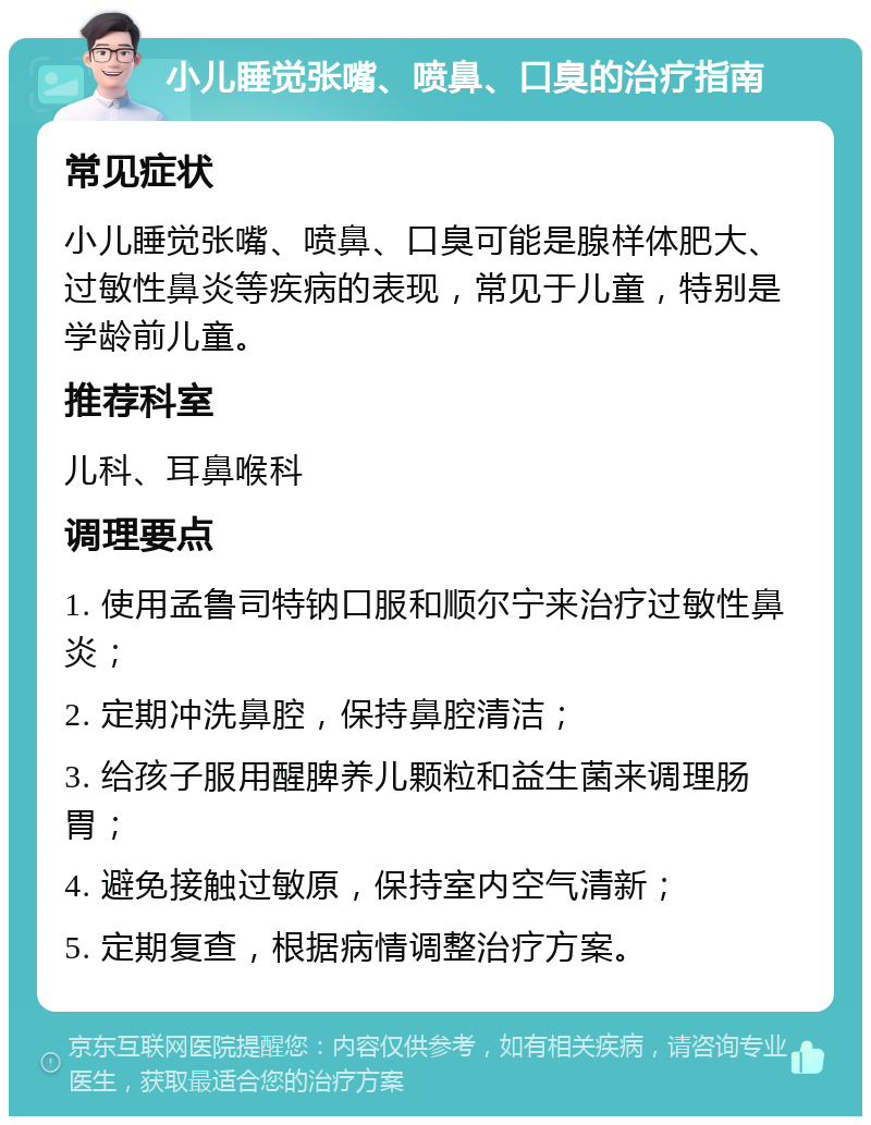 小儿睡觉张嘴、喷鼻、口臭的治疗指南 常见症状 小儿睡觉张嘴、喷鼻、口臭可能是腺样体肥大、过敏性鼻炎等疾病的表现，常见于儿童，特别是学龄前儿童。 推荐科室 儿科、耳鼻喉科 调理要点 1. 使用孟鲁司特钠口服和顺尔宁来治疗过敏性鼻炎； 2. 定期冲洗鼻腔，保持鼻腔清洁； 3. 给孩子服用醒脾养儿颗粒和益生菌来调理肠胃； 4. 避免接触过敏原，保持室内空气清新； 5. 定期复查，根据病情调整治疗方案。