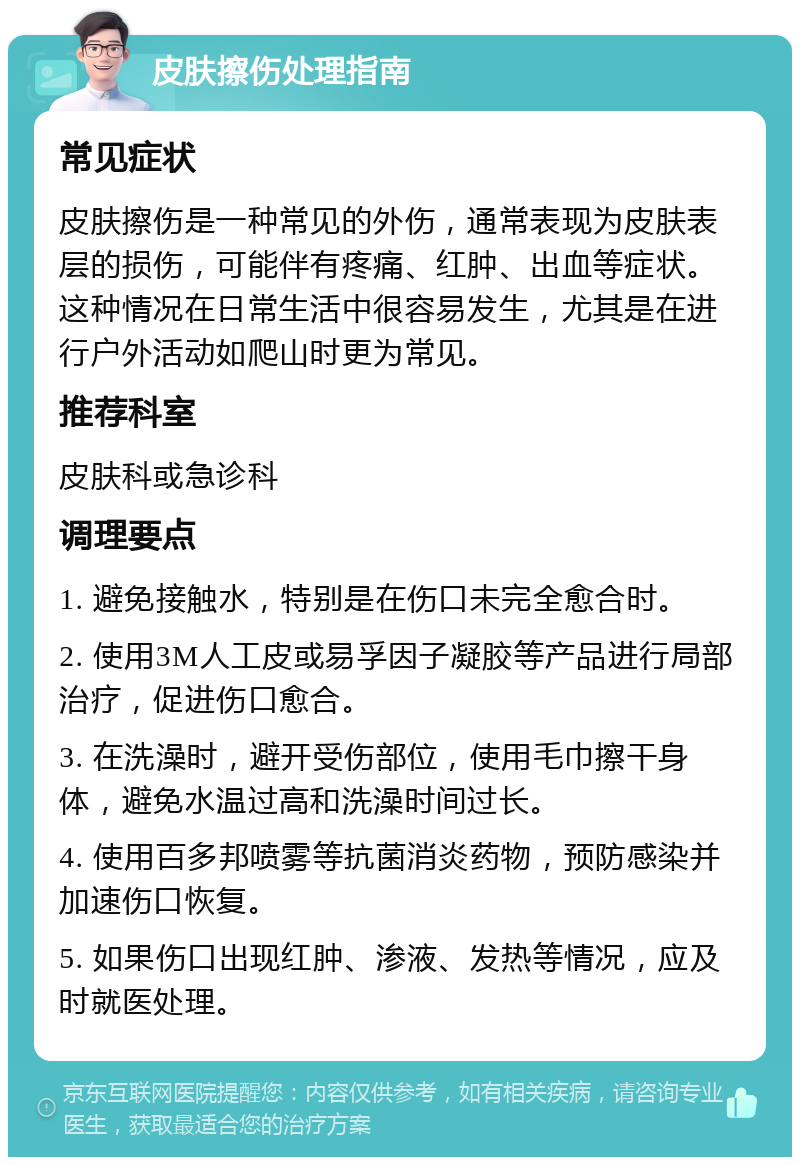 皮肤擦伤处理指南 常见症状 皮肤擦伤是一种常见的外伤，通常表现为皮肤表层的损伤，可能伴有疼痛、红肿、出血等症状。这种情况在日常生活中很容易发生，尤其是在进行户外活动如爬山时更为常见。 推荐科室 皮肤科或急诊科 调理要点 1. 避免接触水，特别是在伤口未完全愈合时。 2. 使用3M人工皮或易孚因子凝胶等产品进行局部治疗，促进伤口愈合。 3. 在洗澡时，避开受伤部位，使用毛巾擦干身体，避免水温过高和洗澡时间过长。 4. 使用百多邦喷雾等抗菌消炎药物，预防感染并加速伤口恢复。 5. 如果伤口出现红肿、渗液、发热等情况，应及时就医处理。