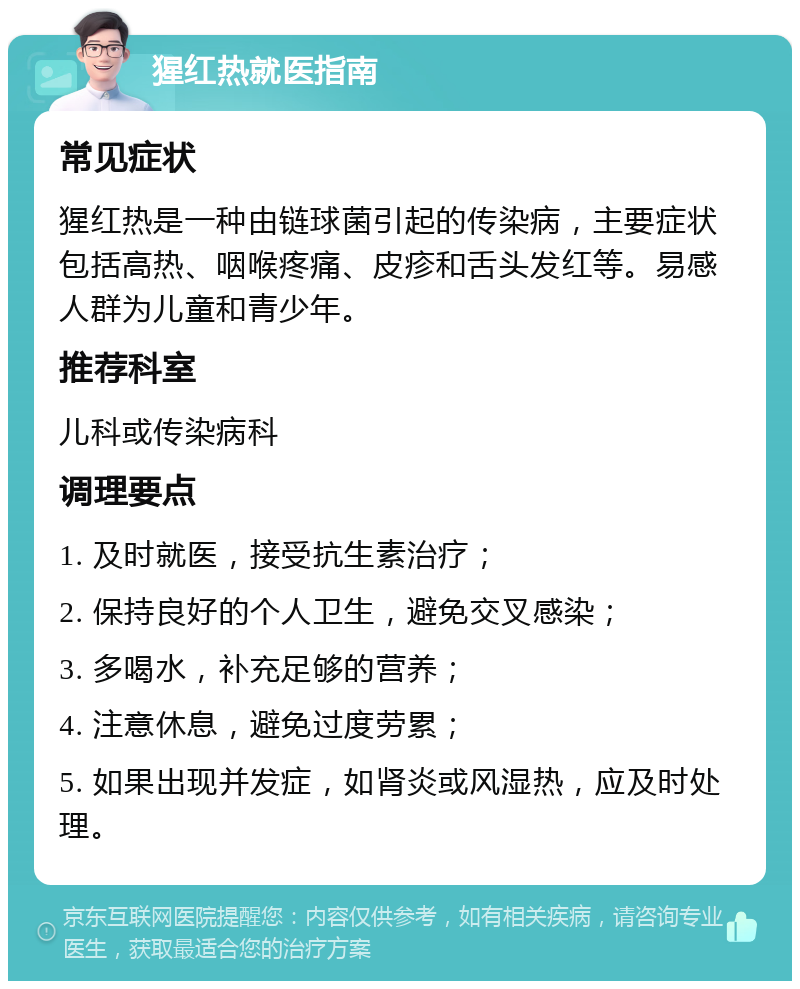 猩红热就医指南 常见症状 猩红热是一种由链球菌引起的传染病，主要症状包括高热、咽喉疼痛、皮疹和舌头发红等。易感人群为儿童和青少年。 推荐科室 儿科或传染病科 调理要点 1. 及时就医，接受抗生素治疗； 2. 保持良好的个人卫生，避免交叉感染； 3. 多喝水，补充足够的营养； 4. 注意休息，避免过度劳累； 5. 如果出现并发症，如肾炎或风湿热，应及时处理。