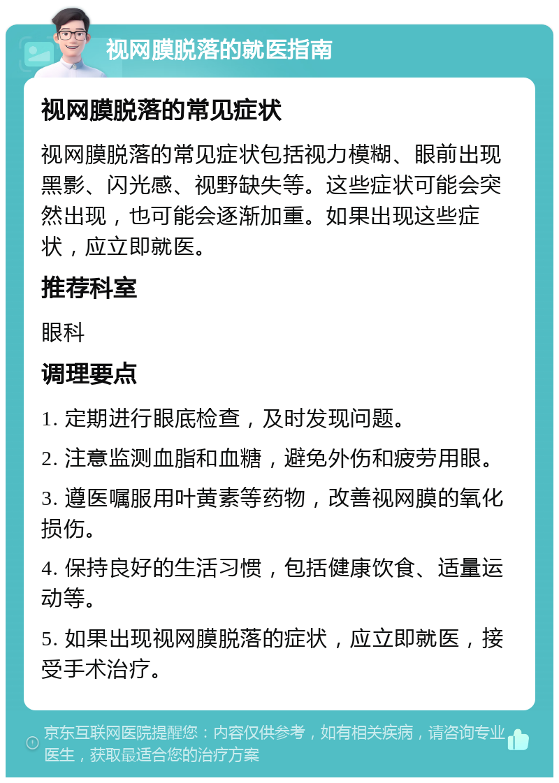 视网膜脱落的就医指南 视网膜脱落的常见症状 视网膜脱落的常见症状包括视力模糊、眼前出现黑影、闪光感、视野缺失等。这些症状可能会突然出现，也可能会逐渐加重。如果出现这些症状，应立即就医。 推荐科室 眼科 调理要点 1. 定期进行眼底检查，及时发现问题。 2. 注意监测血脂和血糖，避免外伤和疲劳用眼。 3. 遵医嘱服用叶黄素等药物，改善视网膜的氧化损伤。 4. 保持良好的生活习惯，包括健康饮食、适量运动等。 5. 如果出现视网膜脱落的症状，应立即就医，接受手术治疗。