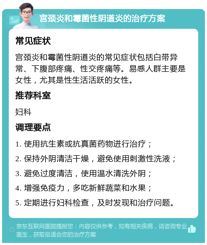 宫颈炎和霉菌性阴道炎的治疗方案 常见症状 宫颈炎和霉菌性阴道炎的常见症状包括白带异常、下腹部疼痛、性交疼痛等。易感人群主要是女性，尤其是性生活活跃的女性。 推荐科室 妇科 调理要点 1. 使用抗生素或抗真菌药物进行治疗； 2. 保持外阴清洁干燥，避免使用刺激性洗液； 3. 避免过度清洁，使用温水清洗外阴； 4. 增强免疫力，多吃新鲜蔬菜和水果； 5. 定期进行妇科检查，及时发现和治疗问题。