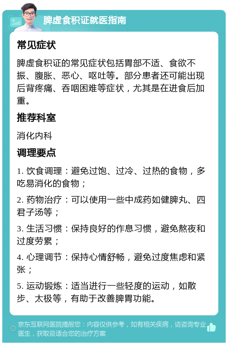 脾虚食积证就医指南 常见症状 脾虚食积证的常见症状包括胃部不适、食欲不振、腹胀、恶心、呕吐等。部分患者还可能出现后背疼痛、吞咽困难等症状，尤其是在进食后加重。 推荐科室 消化内科 调理要点 1. 饮食调理：避免过饱、过冷、过热的食物，多吃易消化的食物； 2. 药物治疗：可以使用一些中成药如健脾丸、四君子汤等； 3. 生活习惯：保持良好的作息习惯，避免熬夜和过度劳累； 4. 心理调节：保持心情舒畅，避免过度焦虑和紧张； 5. 运动锻炼：适当进行一些轻度的运动，如散步、太极等，有助于改善脾胃功能。