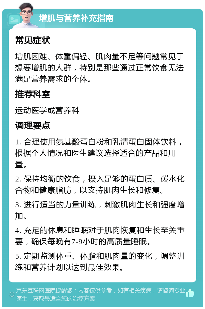 增肌与营养补充指南 常见症状 增肌困难、体重偏轻、肌肉量不足等问题常见于想要增肌的人群，特别是那些通过正常饮食无法满足营养需求的个体。 推荐科室 运动医学或营养科 调理要点 1. 合理使用氨基酸蛋白粉和乳清蛋白固体饮料，根据个人情况和医生建议选择适合的产品和用量。 2. 保持均衡的饮食，摄入足够的蛋白质、碳水化合物和健康脂肪，以支持肌肉生长和修复。 3. 进行适当的力量训练，刺激肌肉生长和强度增加。 4. 充足的休息和睡眠对于肌肉恢复和生长至关重要，确保每晚有7-9小时的高质量睡眠。 5. 定期监测体重、体脂和肌肉量的变化，调整训练和营养计划以达到最佳效果。