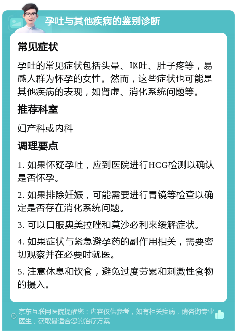 孕吐与其他疾病的鉴别诊断 常见症状 孕吐的常见症状包括头晕、呕吐、肚子疼等，易感人群为怀孕的女性。然而，这些症状也可能是其他疾病的表现，如肾虚、消化系统问题等。 推荐科室 妇产科或内科 调理要点 1. 如果怀疑孕吐，应到医院进行HCG检测以确认是否怀孕。 2. 如果排除妊娠，可能需要进行胃镜等检查以确定是否存在消化系统问题。 3. 可以口服奥美拉唑和莫沙必利来缓解症状。 4. 如果症状与紧急避孕药的副作用相关，需要密切观察并在必要时就医。 5. 注意休息和饮食，避免过度劳累和刺激性食物的摄入。