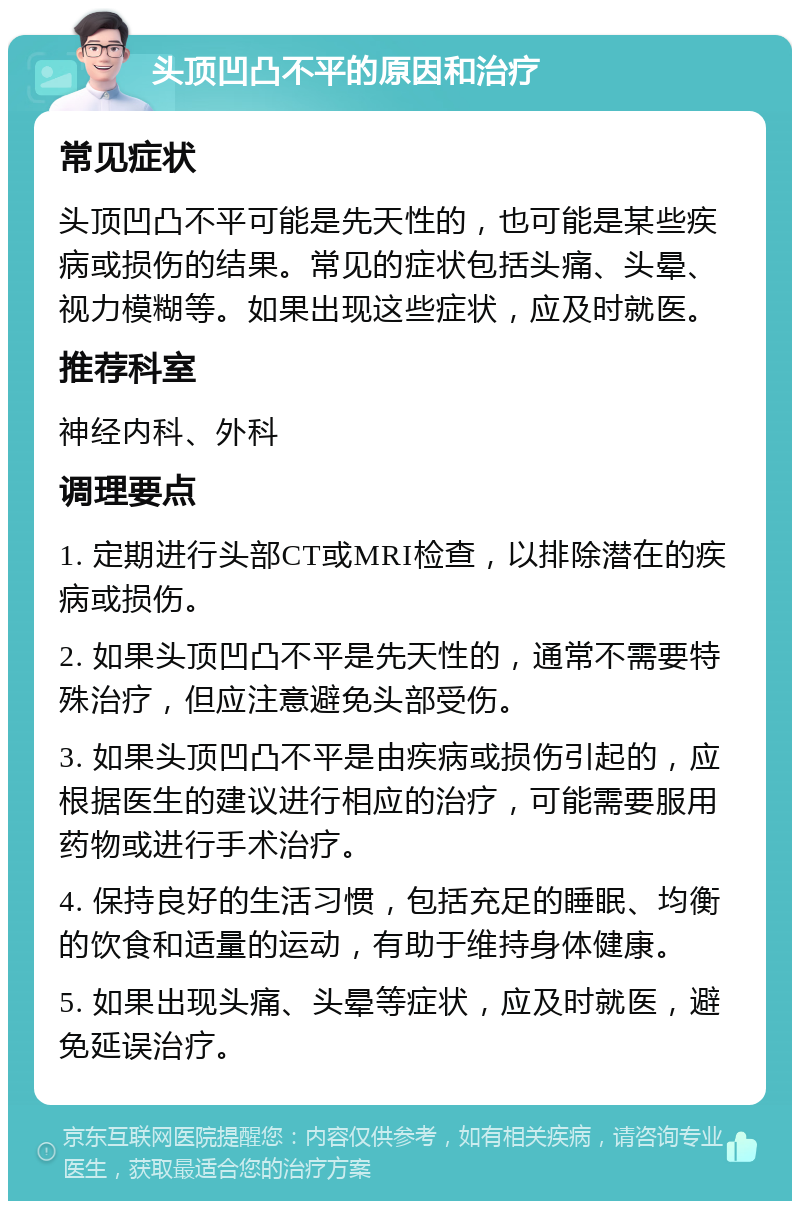 头顶凹凸不平的原因和治疗 常见症状 头顶凹凸不平可能是先天性的，也可能是某些疾病或损伤的结果。常见的症状包括头痛、头晕、视力模糊等。如果出现这些症状，应及时就医。 推荐科室 神经内科、外科 调理要点 1. 定期进行头部CT或MRI检查，以排除潜在的疾病或损伤。 2. 如果头顶凹凸不平是先天性的，通常不需要特殊治疗，但应注意避免头部受伤。 3. 如果头顶凹凸不平是由疾病或损伤引起的，应根据医生的建议进行相应的治疗，可能需要服用药物或进行手术治疗。 4. 保持良好的生活习惯，包括充足的睡眠、均衡的饮食和适量的运动，有助于维持身体健康。 5. 如果出现头痛、头晕等症状，应及时就医，避免延误治疗。