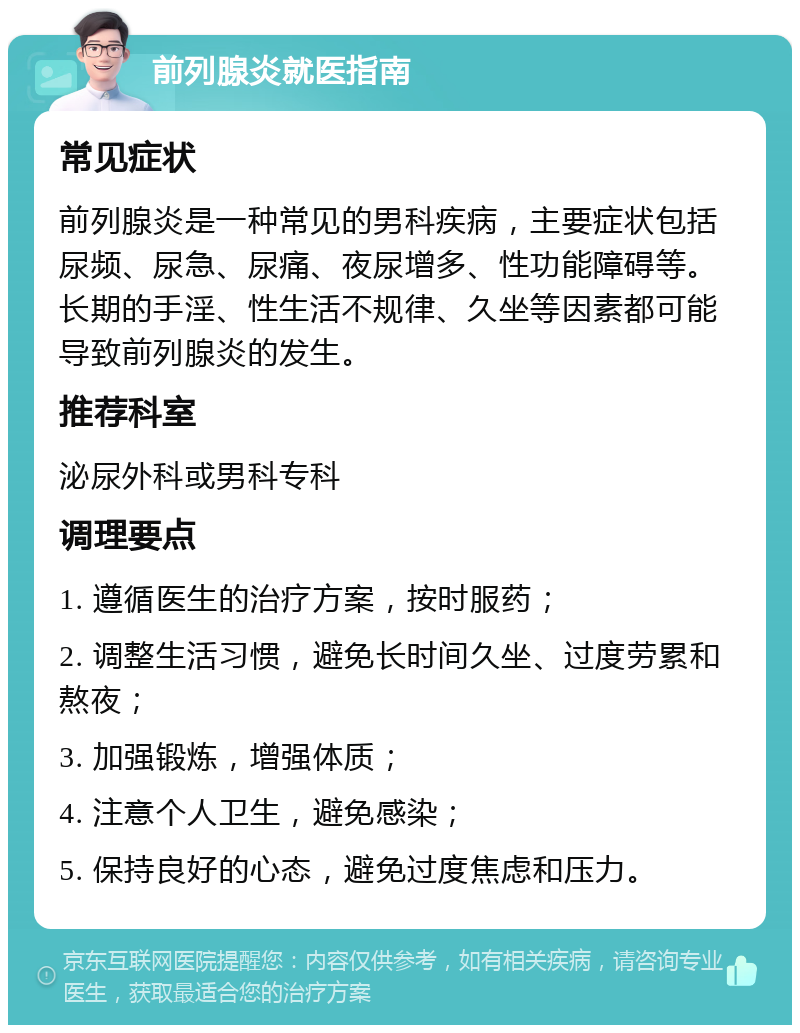 前列腺炎就医指南 常见症状 前列腺炎是一种常见的男科疾病，主要症状包括尿频、尿急、尿痛、夜尿增多、性功能障碍等。长期的手淫、性生活不规律、久坐等因素都可能导致前列腺炎的发生。 推荐科室 泌尿外科或男科专科 调理要点 1. 遵循医生的治疗方案，按时服药； 2. 调整生活习惯，避免长时间久坐、过度劳累和熬夜； 3. 加强锻炼，增强体质； 4. 注意个人卫生，避免感染； 5. 保持良好的心态，避免过度焦虑和压力。